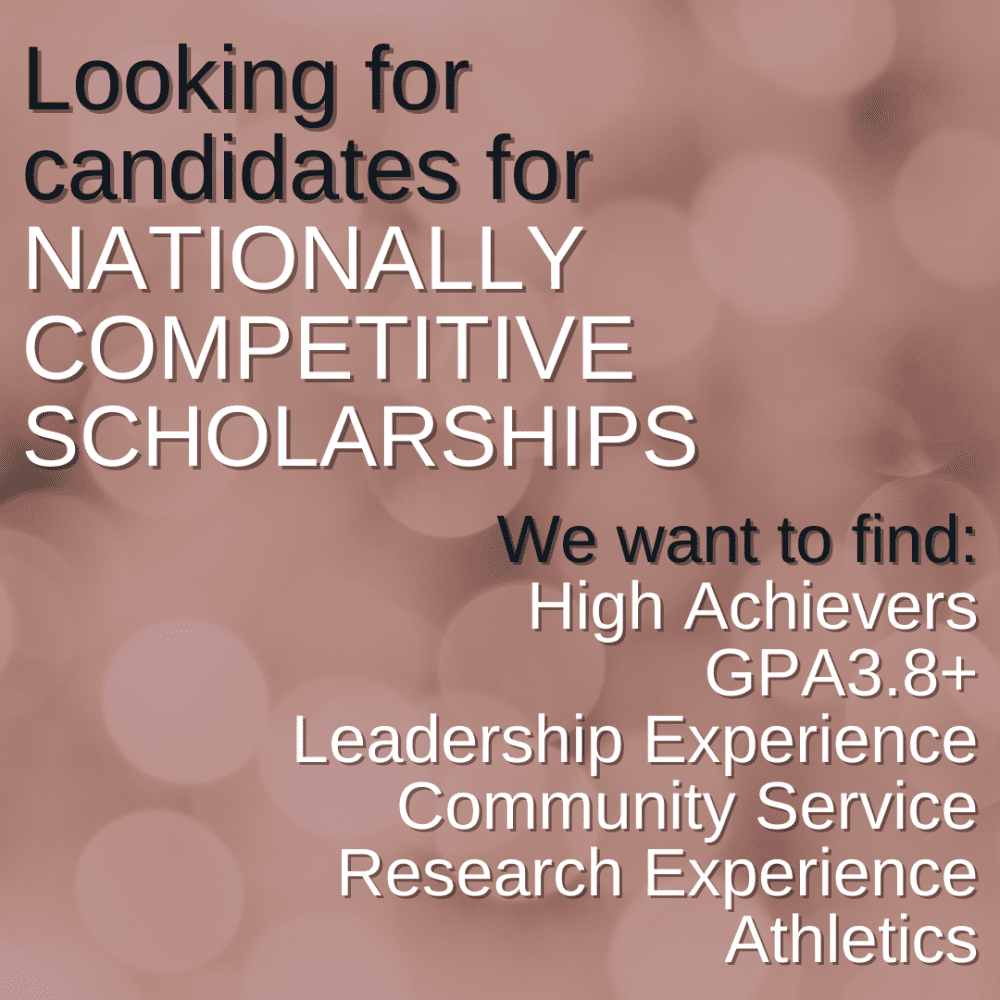 Looking for candidates for NATIONALLY
COMPETITIVE SCHOLARSHIPS. We want to find: High Achievers, GPA3.8+, Leadership Experience, Community Service, Research Experience, Athletics
