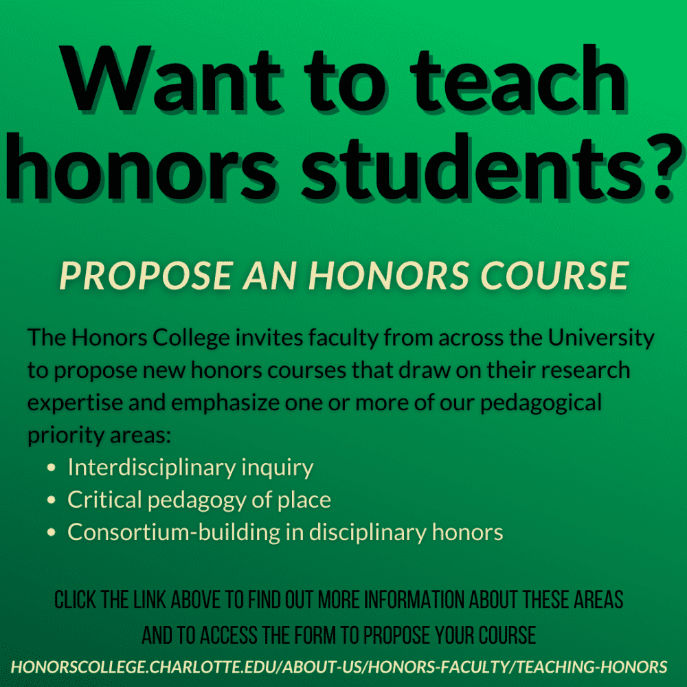 Want to teach honors students? Propose an honors course. The Honors College invites faculty from across the University to propose new honors courses that draw on their research expertise and emphasize one or more of our pedagogical priority areas: interdisciplinary inquiry, critical pedagogy of place, consortium-building in disciplinary honors. Click the link above to find out more information about these areas and to access the form to propose your course. HONORSCOLLEGE.CHARLOTTE.EDU/ABOUT-US/HONORS-FACULTY/TEACHING-HONORS