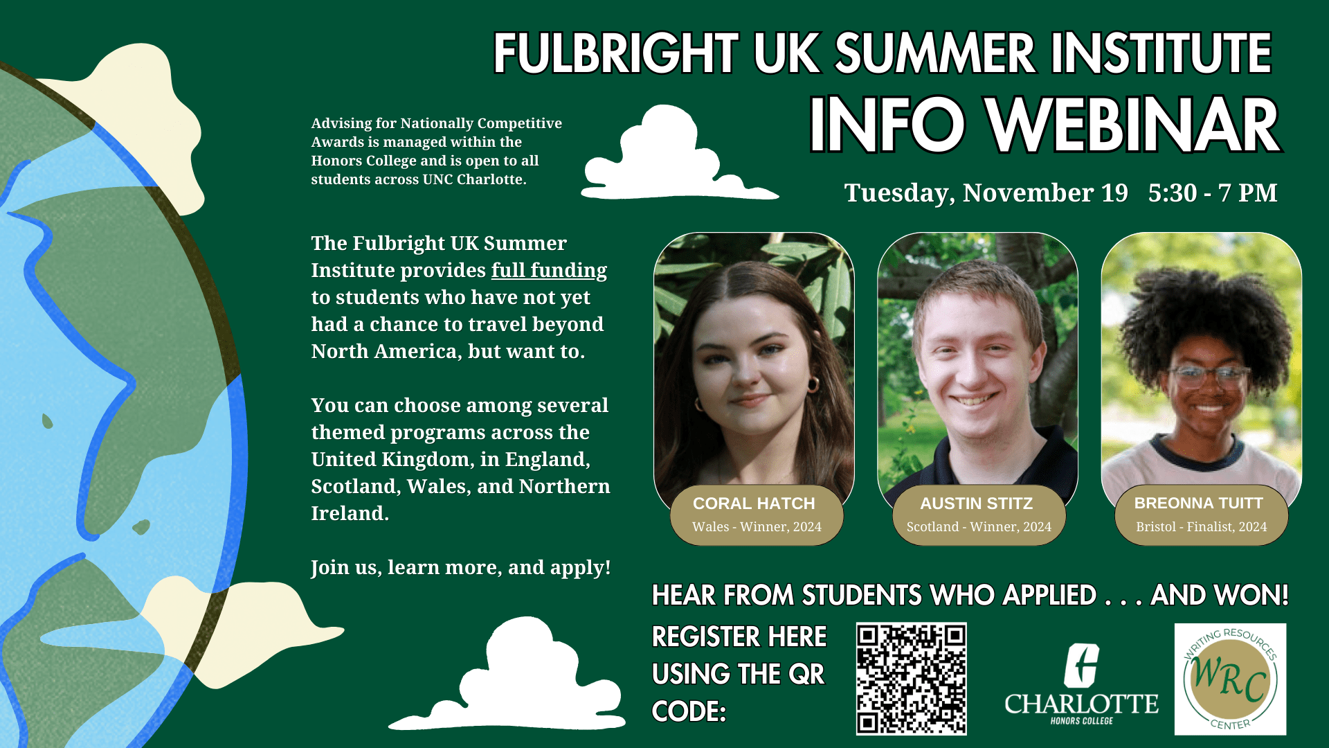 FulBright UK Summer Institute Info Webinar. Tuesday, November 19. 5:30-7pm.
Advising for Nationally Competitive Awards is managed within the Honors College and is open to all students across UNC Charlotte.

The Fulbright UK Summer Institute provides full funding to students who have not yet had a chance to travel beyond North America, but want to. You can choose among several themed programs across the United Kingdom, in England, Scotland, Wales, and Northern Ireland. Join us, learn more, and apply!

Coral Hatch: Wales - Winner, 2024
Austin Stitz: Scotland - Winner, 2024
Breonna Tuitt: Bristol - Finalist, 2024

Hear from students who applied...and won! Register here using the QR code: