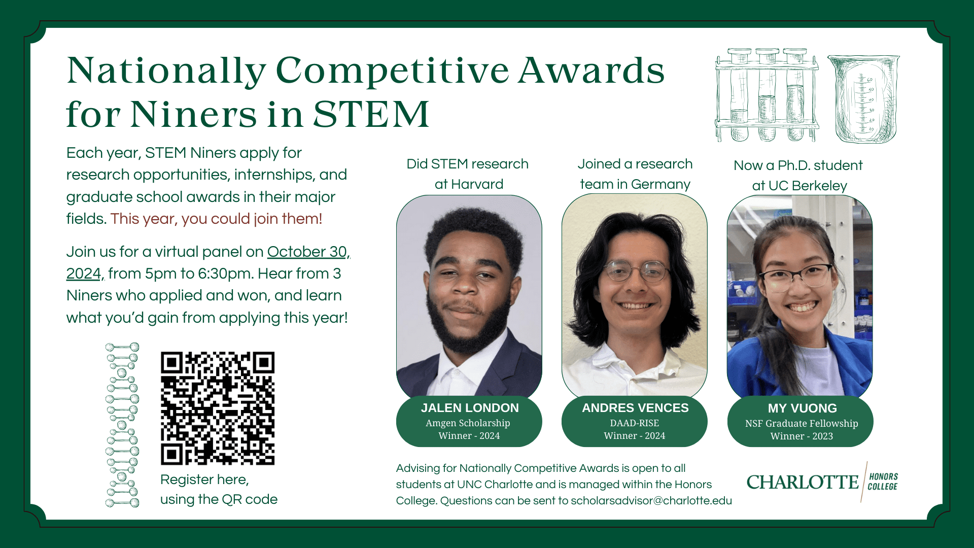 Nationally Competitive Awards for Niners in STEM. Each year, STEM Niners apply for research opportunities, internships, and graduate school awards in their major fields. This year, you could join them! Join us for a virtual panel on October 30, 2024, from 5pm to 6:30pm. Hear from 3 Niners who applied and won, and learn what you'd gain from applying this year! Register Here, using the QR code. 

Did STEM research at Harvard: Jaden London, Amgen Scholarship Winner - 2024
Joined a research team in Germany: Andres Vences, DAAD-RISE Winner - 2024
Now a Ph.D. student at UC Berkely: My Vuong, NSF Graduate Fellowship Winner - 2023

Advising for Nationally Competitive Awards is open to all students at UNC Charlotte and is managed within the Honors College. Questions can be sent to scholarsadvisor@charlotte.edu