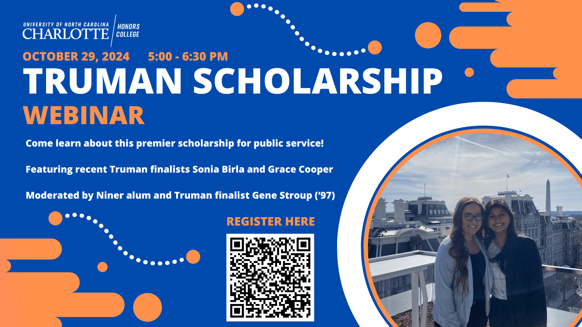 October 29, 2024. 5:00-6:30pm. Truman Scholarship Webinar. 
Come learn about this premier scholarship for public service! Featuring recent Truman finalists Sonia Birla and Grace Cooper. Moderated by Niner alum and Truman finalist Gene Stroup ('97). 

Register Here (QR Code)